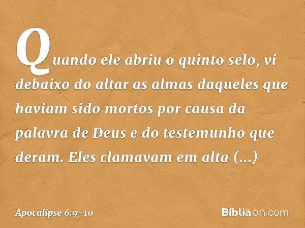 Quando ele abriu o quinto selo, vi debaixo do altar as almas daqueles que haviam sido mortos por causa da palavra de Deus e do testemunho que deram. Eles clamav