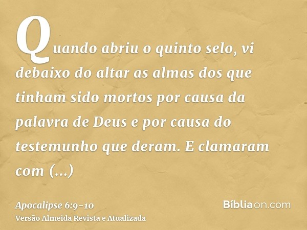 Quando abriu o quinto selo, vi debaixo do altar as almas dos que tinham sido mortos por causa da palavra de Deus e por causa do testemunho que deram.E clamaram 