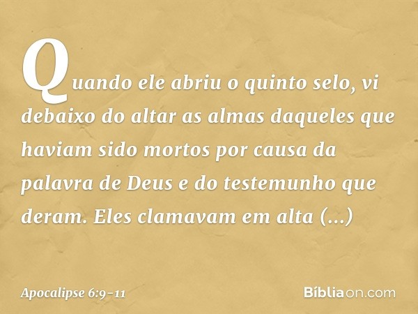 Quando ele abriu o quinto selo, vi debaixo do altar as almas daqueles que haviam sido mortos por causa da palavra de Deus e do testemunho que deram. Eles clamav