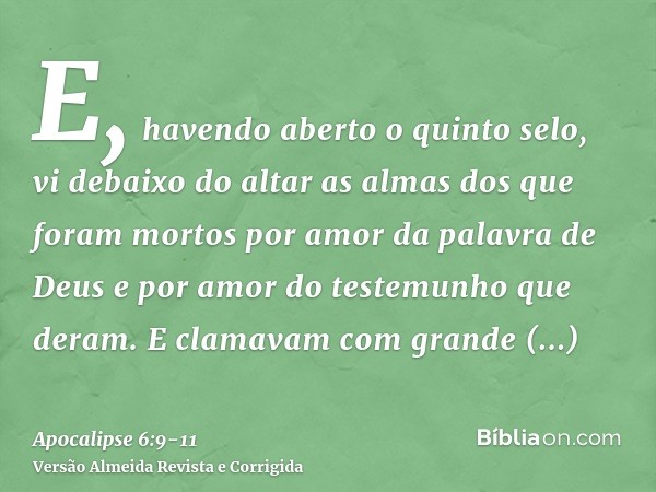 E, havendo aberto o quinto selo, vi debaixo do altar as almas dos que foram mortos por amor da palavra de Deus e por amor do testemunho que deram.E clamavam com