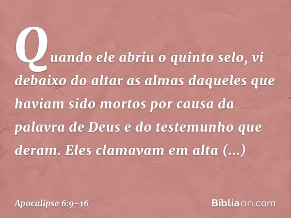 Quando ele abriu o quinto selo, vi debaixo do altar as almas daqueles que haviam sido mortos por causa da palavra de Deus e do testemunho que deram. Eles clamav