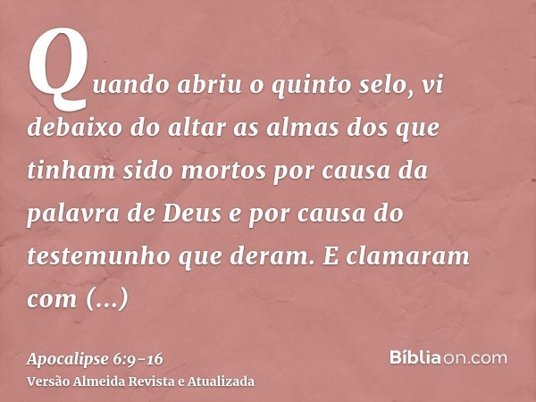 Quando abriu o quinto selo, vi debaixo do altar as almas dos que tinham sido mortos por causa da palavra de Deus e por causa do testemunho que deram.E clamaram 