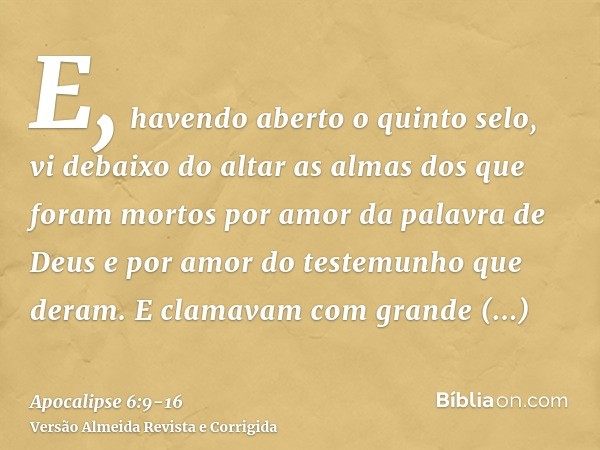 E, havendo aberto o quinto selo, vi debaixo do altar as almas dos que foram mortos por amor da palavra de Deus e por amor do testemunho que deram.E clamavam com