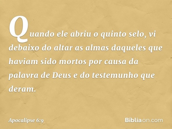 Quando ele abriu o quinto selo, vi debaixo do altar as almas daqueles que haviam sido mortos por causa da palavra de Deus e do testemunho que deram. -- Apocalip