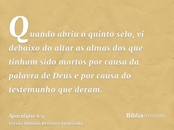 Quando abriu o quinto selo, vi debaixo do altar as almas dos que tinham sido mortos por causa da palavra de Deus e por causa do testemunho que deram.