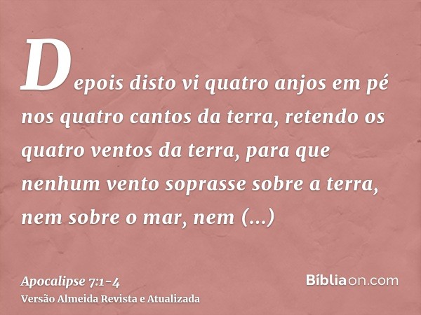 Depois disto vi quatro anjos em pé nos quatro cantos da terra, retendo os quatro ventos da terra, para que nenhum vento soprasse sobre a terra, nem sobre o mar,