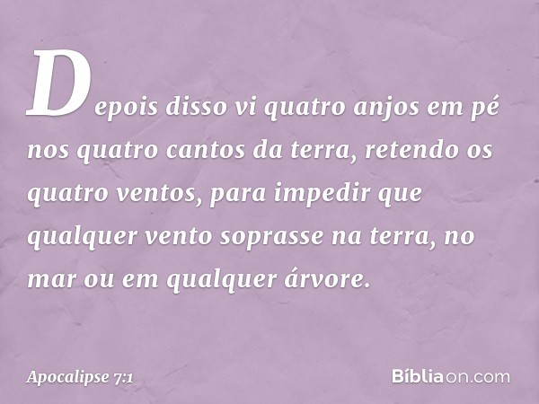 Depois disso vi quatro anjos em pé nos quatro cantos da terra, retendo os quatro ventos, para impedir que qualquer vento soprasse na terra, no mar ou em qualque