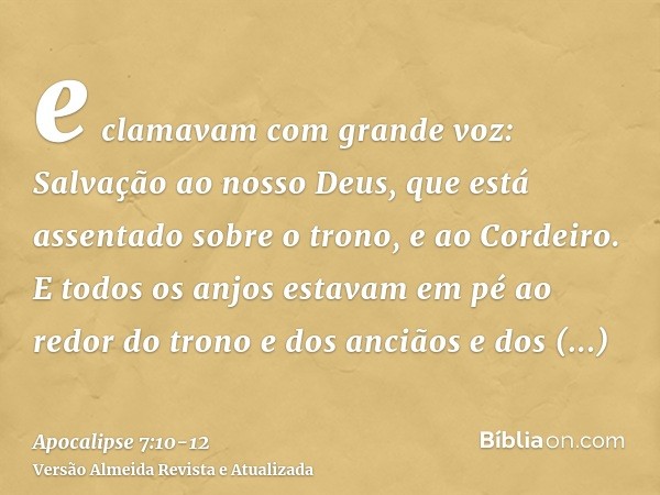 e clamavam com grande voz: Salvação ao nosso Deus, que está assentado sobre o trono, e ao Cordeiro.E todos os anjos estavam em pé ao redor do trono e dos ancião