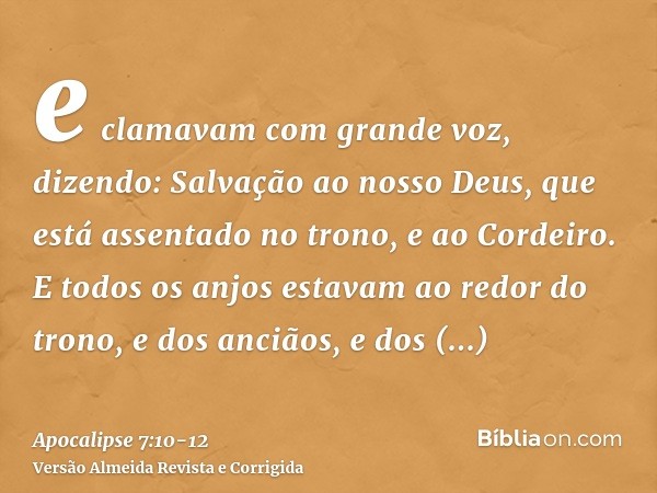 e clamavam com grande voz, dizendo: Salvação ao nosso Deus, que está assentado no trono, e ao Cordeiro.E todos os anjos estavam ao redor do trono, e dos anciãos