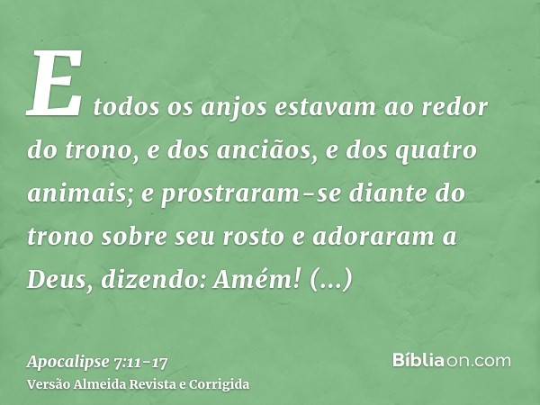 E todos os anjos estavam ao redor do trono, e dos anciãos, e dos quatro animais; e prostraram-se diante do trono sobre seu rosto e adoraram a Deus,dizendo: Amém