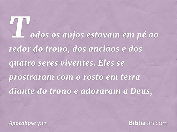 Todos os anjos estavam em pé ao redor do trono, dos anciãos e dos quatro seres viventes. Eles se prostraram com o rosto em terra diante do trono e adoraram a De