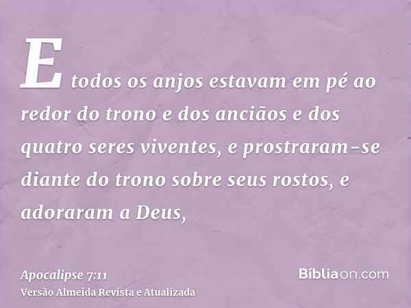 E todos os anjos estavam em pé ao redor do trono e dos anciãos e dos quatro seres viventes, e prostraram-se diante do trono sobre seus rostos, e adoraram a Deus