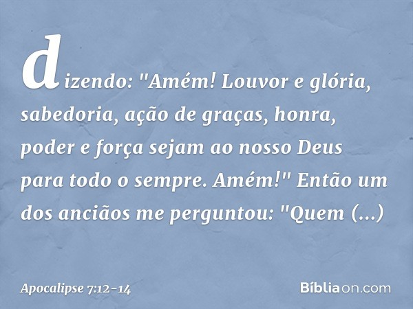 dizendo:
"Amém!
Louvor e glória,
sabedoria, ação de graças,
honra, poder e força
sejam ao nosso Deus
para todo o sempre.
Amém!" Então um dos anciãos me pergunto