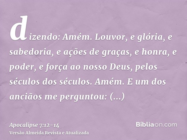 dizendo: Amém. Louvor, e glória, e sabedoria, e ações de graças, e honra, e poder, e força ao nosso Deus, pelos séculos dos séculos. Amém.E um dos anciãos me pe