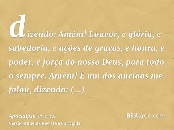 dizendo: Amém! Louvor, e glória, e sabedoria, e ações de graças, e honra, e poder, e força ao nosso Deus, para todo o sempre. Amém!E um dos anciãos me falou, di