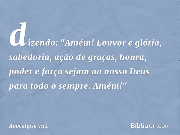 dizendo:
"Amém!
Louvor e glória,
sabedoria, ação de graças,
honra, poder e força
sejam ao nosso Deus
para todo o sempre.
Amém!" -- Apocalipse 7:12