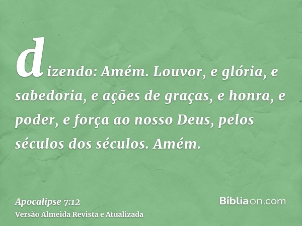 dizendo: Amém. Louvor, e glória, e sabedoria, e ações de graças, e honra, e poder, e força ao nosso Deus, pelos séculos dos séculos. Amém.