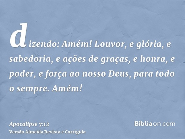 dizendo: Amém! Louvor, e glória, e sabedoria, e ações de graças, e honra, e poder, e força ao nosso Deus, para todo o sempre. Amém!