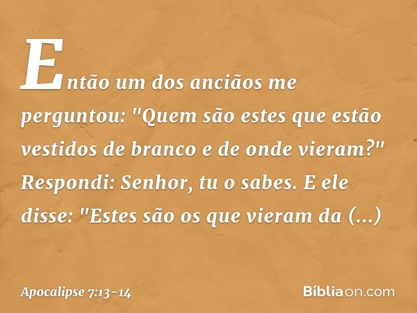 Então um dos anciãos me perguntou: "Quem são estes que estão vestidos de branco e de onde vieram?" Respondi: Senhor, tu o sabes.
E ele disse: "Estes são os que 