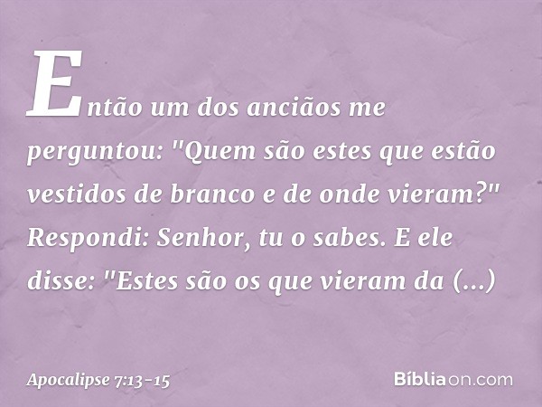 Então um dos anciãos me perguntou: "Quem são estes que estão vestidos de branco e de onde vieram?" Respondi: Senhor, tu o sabes.
E ele disse: "Estes são os que 