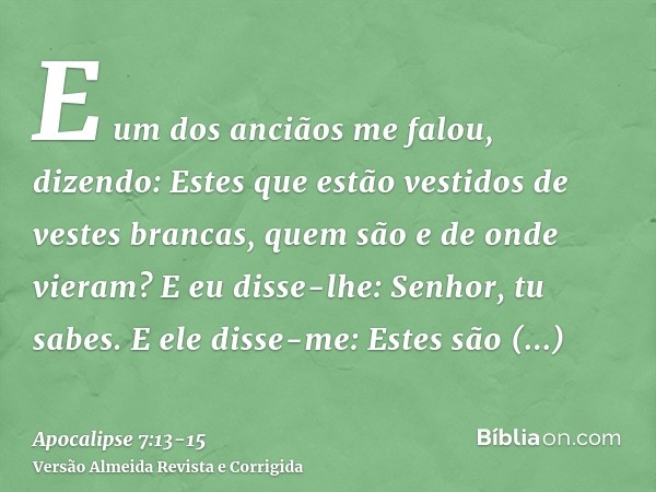 E um dos anciãos me falou, dizendo: Estes que estão vestidos de vestes brancas, quem são e de onde vieram?E eu disse-lhe: Senhor, tu sabes. E ele disse-me: Este