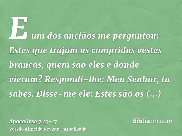 E um dos anciãos me perguntou: Estes que trajam as compridas vestes brancas, quem são eles e donde vieram?Respondi-lhe: Meu Senhor, tu sabes. Disse-me ele: Este