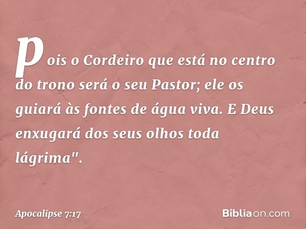 pois o Cordeiro que está
no centro do trono
será o seu Pastor;
ele os guiará às fontes
de água viva.
E Deus enxugará dos seus olhos toda lágrima". -- Apocalipse