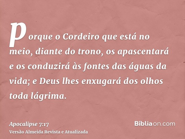 porque o Cordeiro que está no meio, diante do trono, os apascentará e os conduzirá às fontes das águas da vida; e Deus lhes enxugará dos olhos toda lágrima.