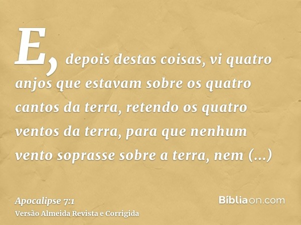 E, depois destas coisas, vi quatro anjos que estavam sobre os quatro cantos da terra, retendo os quatro ventos da terra, para que nenhum vento soprasse sobre a 