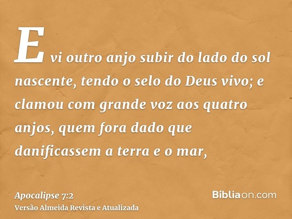 E vi outro anjo subir do lado do sol nascente, tendo o selo do Deus vivo; e clamou com grande voz aos quatro anjos, quem fora dado que danificassem a terra e o 