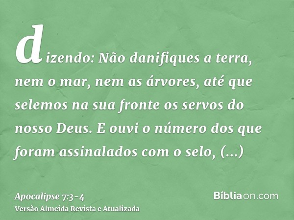 dizendo: Não danifiques a terra, nem o mar, nem as árvores, até que selemos na sua fronte os servos do nosso Deus.E ouvi o número dos que foram assinalados com 