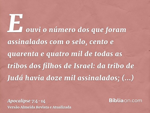 E ouvi o número dos que foram assinalados com o selo, cento e quarenta e quatro mil de todas as tribos dos filhos de Israel:da tribo de Judá havia doze mil assi