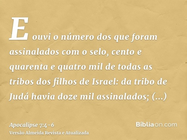 E ouvi o número dos que foram assinalados com o selo, cento e quarenta e quatro mil de todas as tribos dos filhos de Israel:da tribo de Judá havia doze mil assi