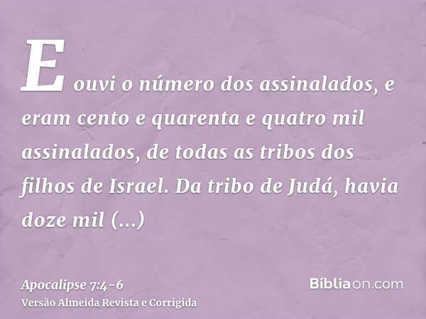 E ouvi o número dos assinalados, e eram cento e quarenta e quatro mil assinalados, de todas as tribos dos filhos de Israel.Da tribo de Judá, havia doze mil assi