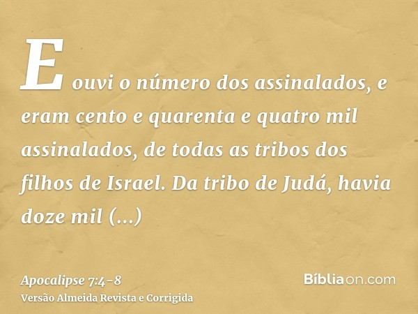 E ouvi o número dos assinalados, e eram cento e quarenta e quatro mil assinalados, de todas as tribos dos filhos de Israel.Da tribo de Judá, havia doze mil assi