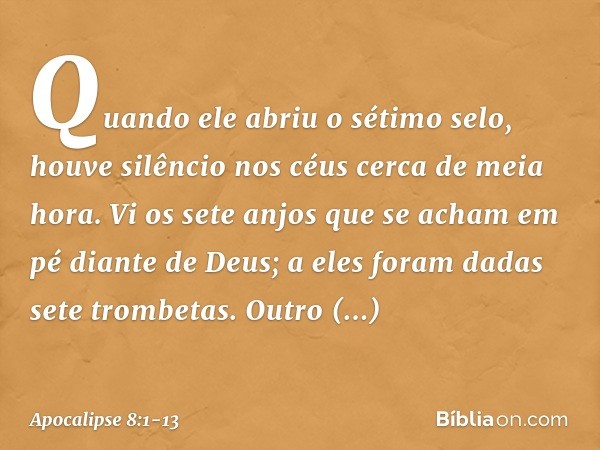 Quando ele abriu o sétimo selo, houve silêncio nos céus cerca de meia hora. Vi os sete anjos que se acham em pé diante de Deus; a eles foram dadas sete trombeta