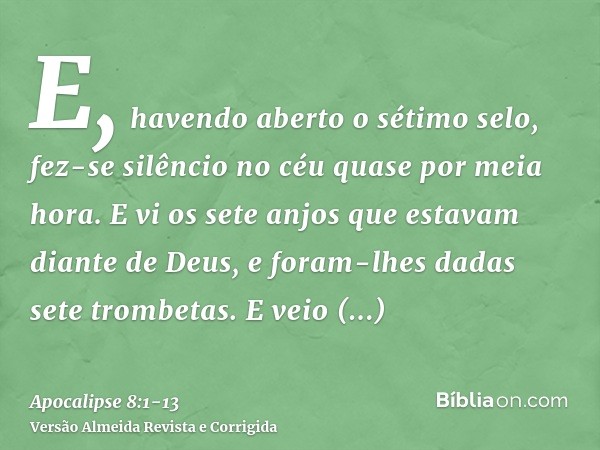 E, havendo aberto o sétimo selo, fez-se silêncio no céu quase por meia hora.E vi os sete anjos que estavam diante de Deus, e foram-lhes dadas sete trombetas.E v