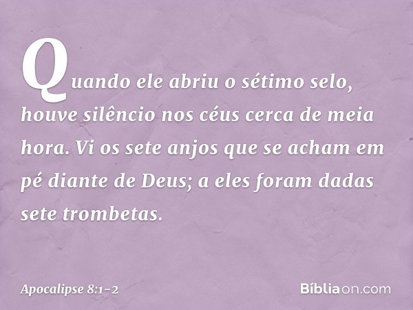 Quando ele abriu o sétimo selo, houve silêncio nos céus cerca de meia hora. Vi os sete anjos que se acham em pé diante de Deus; a eles foram dadas sete trombeta