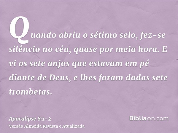 Quando abriu o sétimo selo, fez-se silêncio no céu, quase por meia hora.E vi os sete anjos que estavam em pé diante de Deus, e lhes foram dadas sete trombetas.