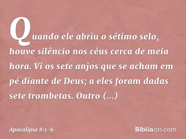 Quando ele abriu o sétimo selo, houve silêncio nos céus cerca de meia hora. Vi os sete anjos que se acham em pé diante de Deus; a eles foram dadas sete trombeta