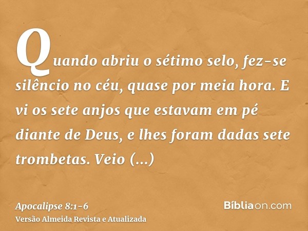 Quando abriu o sétimo selo, fez-se silêncio no céu, quase por meia hora.E vi os sete anjos que estavam em pé diante de Deus, e lhes foram dadas sete trombetas.V