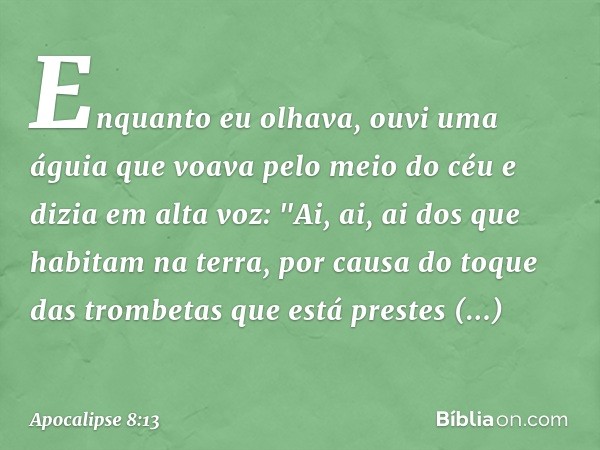 Enquanto eu olhava, ouvi uma águia que voava pelo meio do céu e dizia em alta voz: "Ai, ai, ai dos que habitam na terra, por causa do toque das trombetas que es