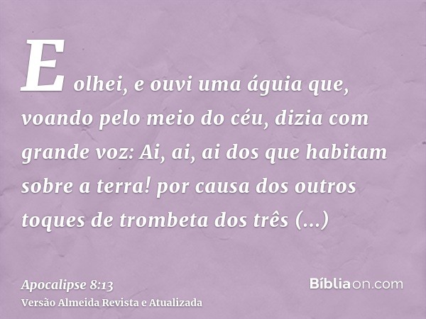 E olhei, e ouvi uma águia que, voando pelo meio do céu, dizia com grande voz: Ai, ai, ai dos que habitam sobre a terra! por causa dos outros toques de trombeta