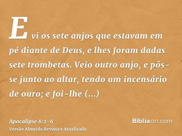 E vi os sete anjos que estavam em pé diante de Deus, e lhes foram dadas sete trombetas.Veio outro anjo, e pôs-se junto ao altar, tendo um incensário de ouro; e 