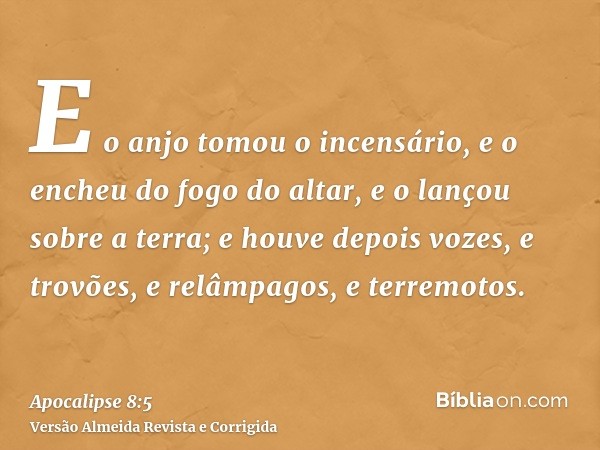 E o anjo tomou o incensário, e o encheu do fogo do altar, e o lançou sobre a terra; e houve depois vozes, e trovões, e relâmpagos, e terremotos.