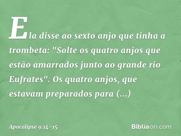 Ela disse ao sexto anjo que tinha a trombeta: "Solte os quatro anjos que estão amarrados junto ao grande rio Eufrates". Os quatro anjos, que estavam preparados 