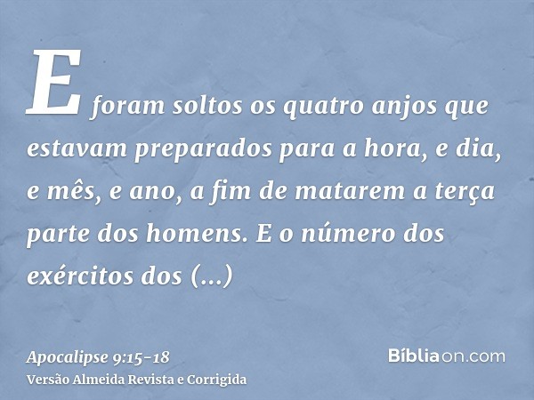 E foram soltos os quatro anjos que estavam preparados para a hora, e dia, e mês, e ano, a fim de matarem a terça parte dos homens.E o número dos exércitos dos c