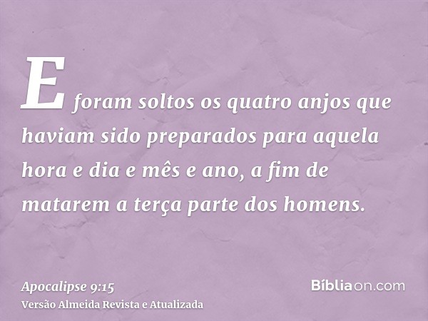 E foram soltos os quatro anjos que haviam sido preparados para aquela hora e dia e mês e ano, a fim de matarem a terça parte dos homens.