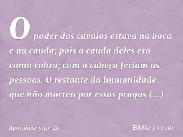 O poder dos cavalos estava na boca e na cauda; pois a cauda deles era como cobra; com a cabeça feriam as pessoas. O restante da humanidade que não morreu por es