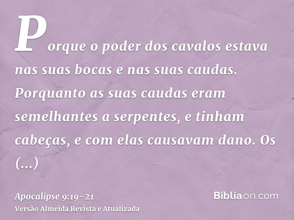 Porque o poder dos cavalos estava nas suas bocas e nas suas caudas. Porquanto as suas caudas eram semelhantes a serpentes, e tinham cabeças, e com elas causavam